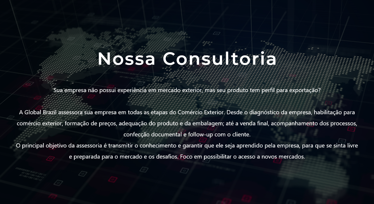 Sua empresa não possui experiência em mercado exterior, mas seu produto tem perfil para exportação? 



    A Global Brazil assessora sua empresa em todas as etapas do Comércio Exterior. Desde o diagnóstico da empresa, habilitação para comércio exterior, formação de preços, adequação do produto e da embalagem; até a venda final, acompanhamento dos processos, confecção documental e follow-up com o cliente.

    O principal objetivo da assessoria é transmitir o conhecimento e garantir que ele seja aprendido pela empresa, para que se sinta livre e preparada para o mercado e os desafios. Foco em possibilitar o acesso a novos mercados.

    